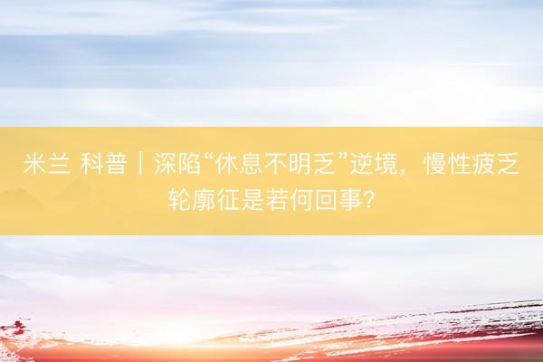 米兰 科普｜深陷“休息不明乏”逆境，慢性疲乏轮廓征是若何回事？