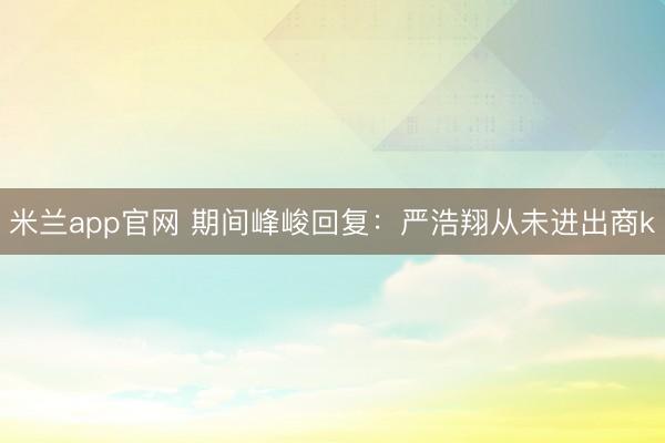 米兰app官网 期间峰峻回复：严浩翔从未进出商k
