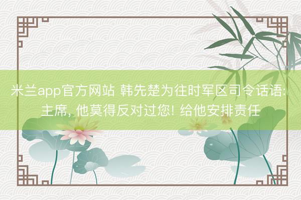 米兰app官方网站 韩先楚为往时军区司令话语: 主席, 他莫得反对过您! 给他安排责任