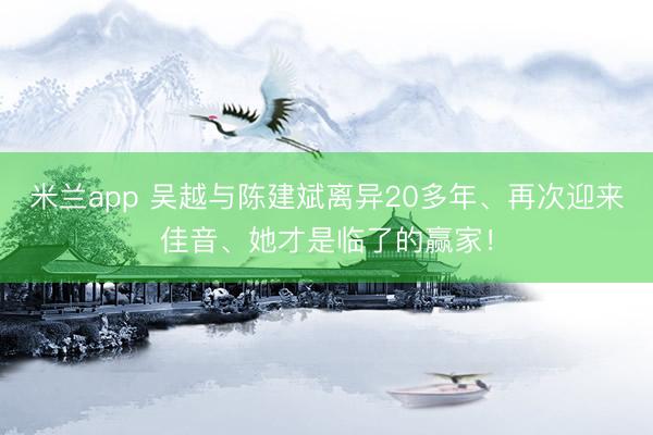 米兰app 吴越与陈建斌离异20多年、再次迎来佳音、她才是临了的赢家！
