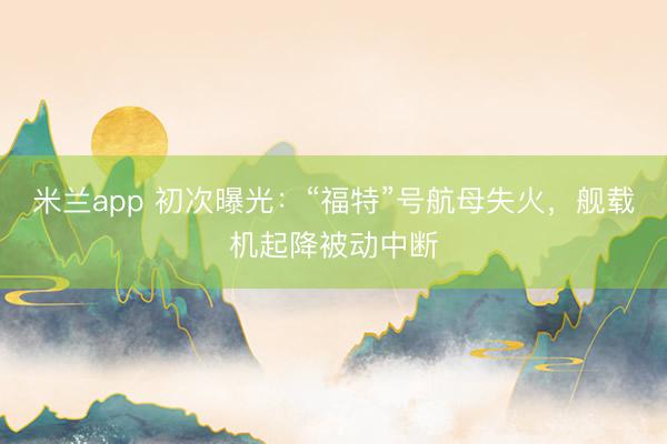米兰app 初次曝光：“福特”号航母失火，舰载机起降被动中断