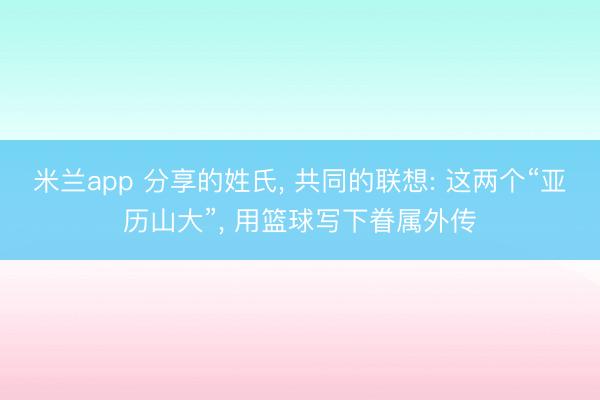 米兰app 分享的姓氏, 共同的联想: 这两个“亚历山大”, 用篮球写下眷属外传