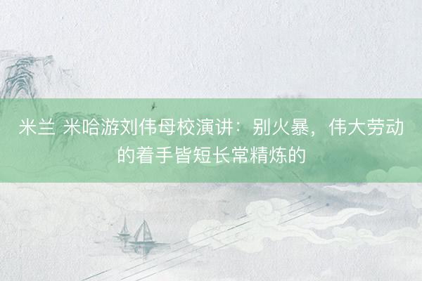 米兰 米哈游刘伟母校演讲：别火暴，伟大劳动的着手皆短长常精炼的