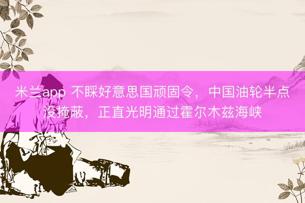 米兰app 不睬好意思国顽固令，中国油轮半点没掩蔽，正直光明通过霍尔木兹海峡