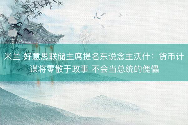 米兰 好意思联储主席提名东说念主沃什：货币计谋将零散于政事 不会当总统的傀儡