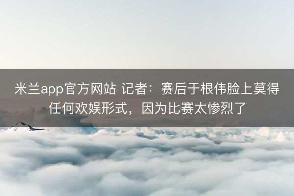 米兰app官方网站 记者：赛后于根伟脸上莫得任何欢娱形式，因为比赛太惨烈了