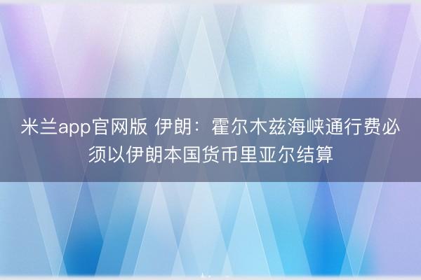 米兰app官网版 伊朗：霍尔木兹海峡通行费必须以伊朗本国货币里亚尔结算