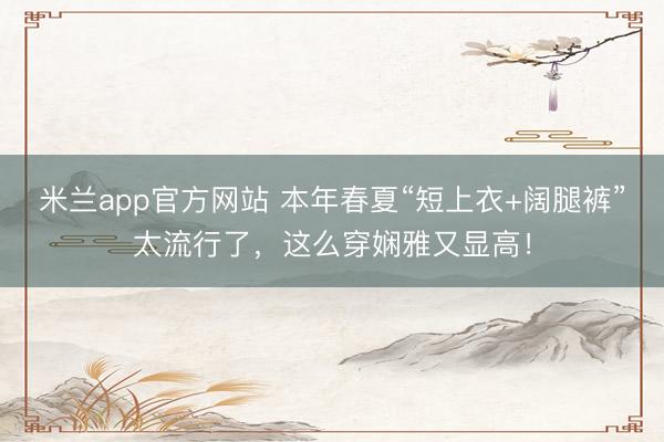米兰app官方网站 本年春夏“短上衣+阔腿裤”太流行了，这么穿娴雅又显高！