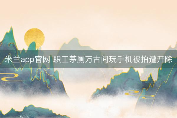 米兰app官网 职工茅厕万古间玩手机被拍遭开除