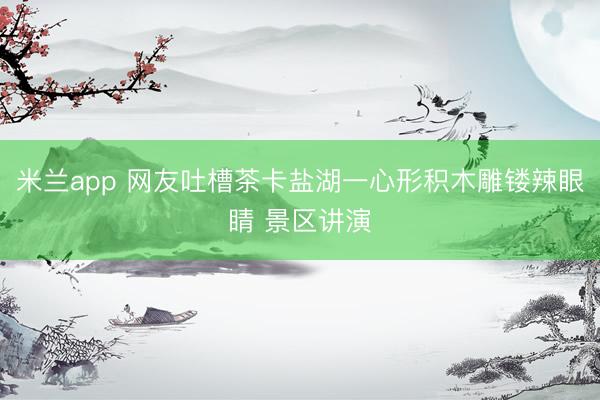 米兰app 网友吐槽茶卡盐湖一心形积木雕镂辣眼睛 景区讲演