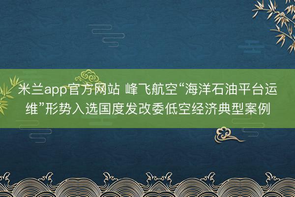 米兰app官方网站 峰飞航空“海洋石油平台运维”形势入选国度发改委低空经济典型案例
