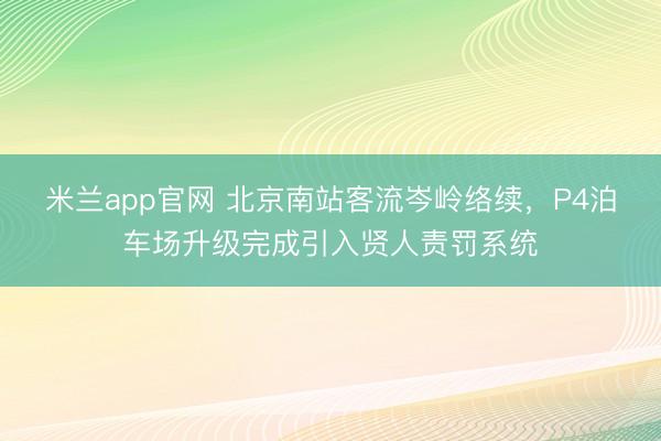米兰app官网 北京南站客流岑岭络续，P4泊车场升级完成引入贤人责罚系统
