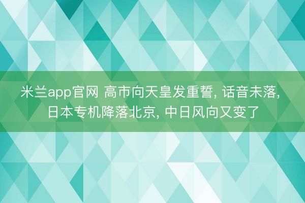 米兰app官网 高市向天皇发重誓, 话音未落, 日本专机降落北京, 中日风向又变了