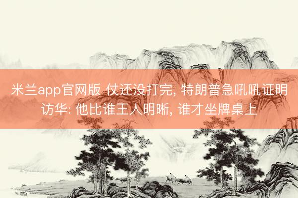 米兰app官网版 仗还没打完, 特朗普急吼吼证明访华: 他比谁王人明晰, 谁才坐牌桌上