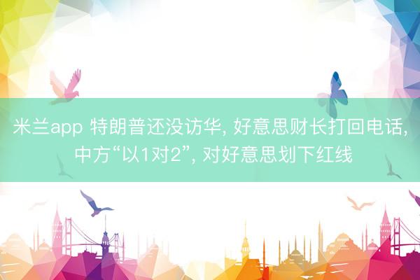 米兰app 特朗普还没访华, 好意思财长打回电话, 中方“以1对2”, 对好意思划下红线