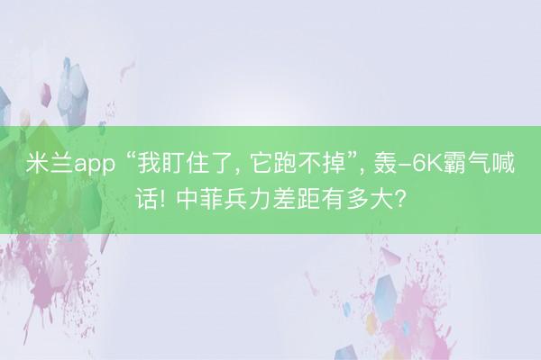米兰app “我盯住了, 它跑不掉”, 轰-6K霸气喊话! 中菲兵力差距有多大?