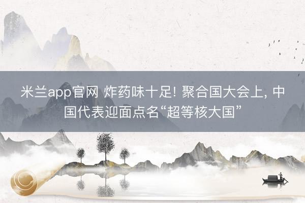 米兰app官网 炸药味十足! 聚合国大会上, 中国代表迎面点名“超等核大国”
