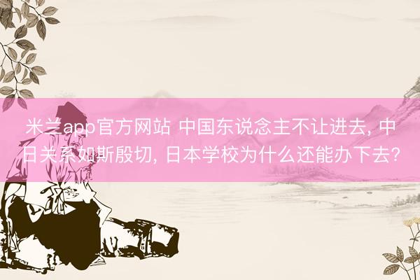 米兰app官方网站 中国东说念主不让进去, 中日关系如斯殷切, 日本学校为什么还能办下去?